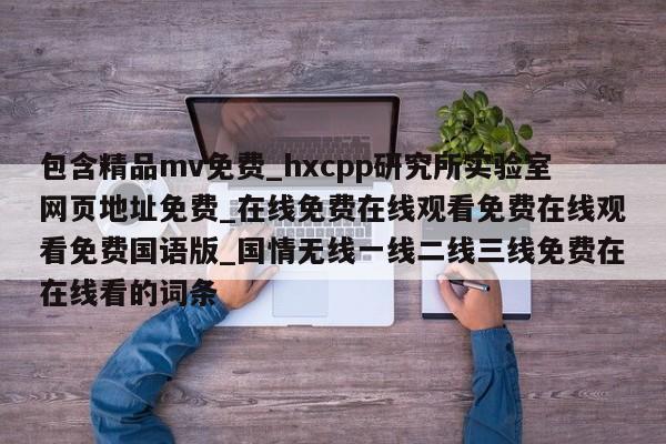 包含精品mv免费_hxcpp研究所实验室网页地址免费_在线免费在线观看免费在线观看免费国语版_国情无线一线二线三线免费在在线看的词条