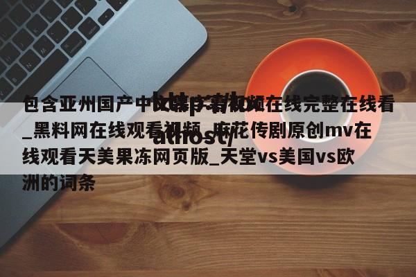 包含亚州国产中文幕字幕视频在线完整在线看_黑料网在线观看视频_麻花传剧原创mv在线观看天美果冻网页版_天堂vs美国vs欧洲的词条